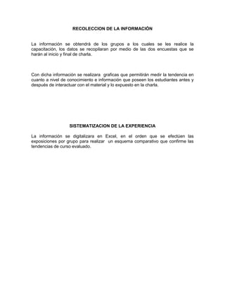 RECOLECCION DE LA INFORMACIÓN


La información se obtendrá de los grupos a los cuales se les realice la
capacitación, los datos se recopilaran por medio de las dos encuestas que se
harán al inicio y final de charla.



Con dicha información se realizara graficas que permitirán medir la tendencia en
cuanto a nivel de conocimiento e información que poseen los estudiantes antes y
después de interactuar con el material y lo expuesto en la charla.




                  SISTEMATIZACION DE LA EXPERIENCIA

La información se digitalizara en Excel, en el orden que se efectúen las
exposiciones por grupo para realizar un esquema comparativo que confirme las
tendencias de curso evaluado.
 