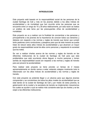 INTRODUCCION



Este proyecto está basado en la responsabilidad social de las personas de la
ciudad Santiago de Cali y más en los jóvenes debido a los altos índices de
accidentalidad y de mortalidad que han ocurrido entre las personas que se
encuentre entre un rango de 15 y 29 años relativamente, por esta razón se realiza
un análisis de este tema por las preocupantes cifras de accidentalidad y
mortalidad.

Este proyecto se va a realizar con la finalidad de concientizar a las personas y
principalmente a los jóvenes de la importancia de conocer todos sus derechos y
deberes con respecto a las normas y reglas de transito que tienen que cumplir
tanto peatones como conductores y pasajeros para que de esta manera se pueda
tratar de reducir estos altos índices de accidentalidad y que alcancen un mayor
grado de responsabilidad social de ellos como personas y respetando la sociedad
que los rodea.

Se van a realizar charlas acerca de las normas y reglas de transito en las
diferentes instituciones de la ciudad de Santiago de Cali para que esta
problemática que está ocurriendo ahora lleguen a mucho personas y tomen
sentido de responsabilidad social con respecto a las normas y reglas de transito
para así prevenir la accidentalidad.

Para realizar este proyecto se tiene previsto un tiempo de 2 meses
aproximadamente en donde vamos a estar visitando colegios mostrando todo lo
relacionado con los altos índices de accidentalidad y las normas y reglas de
transito.

Con este proyecto se pretende llegar a un alcance para que algunos jóvenes
comprendan y se concienticen de todos los altos niveles de accidentalidad que se
está dando en la ciudad de Santiago de Cali y por medio de estos jóvenes, la
gobernación de la ciudad y la secretaria de transito se implementen mecanismos
los cuales se ayuden a que se realice más constante este tipo de charlas y se las
exijan a las diferentes instituciones.
 