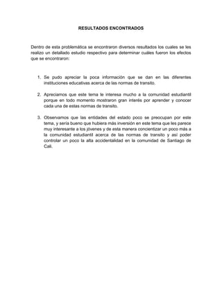 RESULTADOS ENCONTRADOS



Dentro de esta problemática se encontraron diversos resultados los cuales se les
realizo un detallado estudio respectivo para determinar cuáles fueron los efectos
que se encontraron:



   1. Se pudo apreciar la poca información que se dan en las diferentes
      instituciones educativas acerca de las normas de transito.

   2. Apreciamos que este tema le interesa mucho a la comunidad estudiantil
      porque en todo momento mostraron gran interés por aprender y conocer
      cada una de estas normas de transito.

   3. Observamos que las entidades del estado poco se preocupan por este
      tema, y sería bueno que hubiera más inversión en este tema que les parece
      muy interesante a los jóvenes y de esta manera concientizar un poco más a
      la comunidad estudiantil acerca de las normas de transito y así poder
      controlar un poco la alta accidentalidad en la comunidad de Santiago de
      Cali.
 