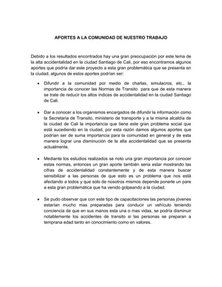 APORTES A LA COMUNIDAD DE NUESTRO TRABAJO



Debido a los resultados encontrados hay una gran preocupación por este tema de
la alta accidentalidad en la ciudad Santiago de Cali, por eso encontramos algunos
aportes que podría dar este proyecto a esta gran problemática que se presenta en
la ciudad, algunos de estos aportes podrían ser:

      Difundir a la comunidad por medio de charlas, simulacros, etc., la
      importancia de conocer las Normas de Transito para que de esta manera
      se trate de reducir los altos índices de accidentalidad en la ciudad Santiago
      de Cali.

      Dar a conocer a los organismos encargados de difundir la información como
      la Secretaria de Transito, ministerio de transporte y a la misma alcaldía de
      la ciudad de Cali la importancia que tiene este gran problema social que
      está sucediendo en la ciudad, por esta razón damos algunos aportes que
      podrían ser de suma importancia para la comunidad en general y de esta
      manera lograr una disminución de la alta accidentalidad que se presenta
      actualmente.

      Mediante los estudios realizados se noto una gran importancia por conocer
      estas normas, entonces un gran aporte también seria estar mostrando las
      cifras de accidentalidad constantemente y de esta manera buscar
      sensibilizar a las personas de que esto es un problema que nos está
      afectando a todos y que solo de nosotros mismos depende ponerle un pare
      a esta gran problemática que ha venido golpeando a la ciudad.

      Se pudo observar que con este tipo de capacitaciones las personas jóvenes
      estarían mucho mas preparadas para conducir un vehículo teniendo
      conciencia de que en sus manos esta una o mas vidas, se podría disminuir
      notablemente los accidentes de transito si las personas se preparan a
      temprana edad tanto en conocimiento como en valores.
 