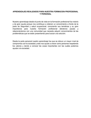 APRENDIZAJES REALIZADOS PARA NUESTRA FORMACION PROFESIONAL
                        Y PERSONAL



Nuestro aprendizaje desde el punto de vista en la formación profesional fue notorio
y de gran ayuda porque nos contribuyo a obtener un conocimiento a fondo de la
parte de Seguridad y salud ocupacional, conociendo sus temáticas y su gran
importancia para nuestra formación profesional dándonos pautas y
relacionándonos con una comunidad que necesita adquirir conocimientos de las
problemáticas que se están presentando para buscar una solución.



Desde la parte personal nuestro aprendizaje fue que se obtuvo un mayor nivel de
compromiso con la sociedad y esto nos ayuda a crecer como personas respetando
los valores y dando a conocer las cosas importantes con las cuales podemos
ayudar a la sociedad.
 