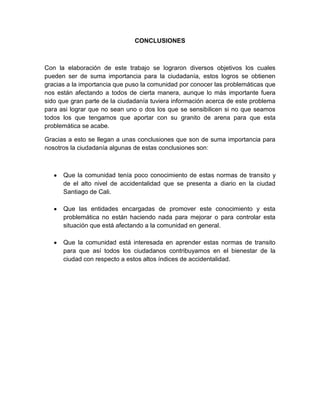 CONCLUSIONES



Con la elaboración de este trabajo se lograron diversos objetivos los cuales
pueden ser de suma importancia para la ciudadanía, estos logros se obtienen
gracias a la importancia que puso la comunidad por conocer las problemáticas que
nos están afectando a todos de cierta manera, aunque lo más importante fuera
sido que gran parte de la ciudadanía tuviera información acerca de este problema
para asi lograr que no sean uno o dos los que se sensibilicen si no que seamos
todos los que tengamos que aportar con su granito de arena para que esta
problemática se acabe.

Gracias a esto se llegan a unas conclusiones que son de suma importancia para
nosotros la ciudadanía algunas de estas conclusiones son:



      Que la comunidad tenía poco conocimiento de estas normas de transito y
      de el alto nivel de accidentalidad que se presenta a diario en la ciudad
      Santiago de Cali.

      Que las entidades encargadas de promover este conocimiento y esta
      problemática no están haciendo nada para mejorar o para controlar esta
      situación que está afectando a la comunidad en general.

      Que la comunidad está interesada en aprender estas normas de transito
      para que así todos los ciudadanos contribuyamos en el bienestar de la
      ciudad con respecto a estos altos índices de accidentalidad.
 