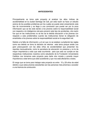 ANTECEDENTES



Principalmente se toma este proyecto al analizar los altos índices de
accidentalidad en la ciudad Santiago de Cali, por esta razón se hace un estudio
acerca de los posibles problemas por los cuales se puede estar presentando este
tipo de inconveniente y se llega a una conclusión que puede ser por la poca
información que se les está dando a los jóvenes sobre la responsabilidad social
con respecto a la inteligencia vial para prevenir este tipo de accidentes, otra razón
fue que en las instituciones no se les da la debida educación a los jóvenes con
respecto a esta problemática cuando las instituciones tienen la obligación de
enseñarles a los jóvenes sobre la responsabilidad social en la seguridad vial.

Debido a la falta de información y al ver que no se estaban cumpliendo las reglas
como era debido se tomo la decisión de retomar este tema porque existe una
gran preocupación con las altas cifras de accidentalidad que presentan los
reportes mensualmente, como la secretaria de educación no presiona y no le da
mayor importancia a esto que está ocurriendo para que esto se cumpla en las
respectivas instituciones nosotros como estudiante de la Fundación Universitaria
Católica nos tomamos este proyecto para darle otra mirada y ponerle mayor
importancia a este tema que está sucediendo y que nos está afectando a todos.

El rango que se toma para trabajar este proyecto es entre 15 y 29 años de edad
debido a que estos jóvenes estudiantes son las personas más próximas a acceder
a una licencia de conducción.
 