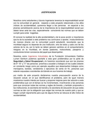 JUSTIFICACION



Nosotros como estudiantes y futuros Ingenieros tenemos la responsabilidad social
con la comunidad en general, respecto a este proyecto relacionado a los altos
índices de accidentalidad, queremos llegar a las personas en especial a los
jóvenes sensibilizando acerca de la importancia de la responsabilidad social que
deben tener ante las vías, especialmente conociendo las normas que se deben
cumplir para evitar tragedias.

El conocer la realidad de la alta accidentalidad y de la poca acción e importancia
que le da la sociedad a este problema nos conmueve a aportar, involucrándonos
de manera directa con la comunidad juvenil estudiantil, recordando que la
movilidad segura no depende de una institución, sino de todos y cada uno de los
actores de la vía, por lo tanto se deben generar cambios en el comportamiento
riesgoso en la movilidad, en donde peatones, motociclistas, pasajeros y
conductores tomen conciencia del papel que desempeñan.

Nosotros como Ingenieros Industriales de la Fundación Universitaria Católica
Lumen Gentium podemos aportarle a esta gran problemática por la parte de
Seguridad y Salud Ocupacional y lo haremos recordando que son los jóvenes
de 9° 10° y 11° las personas próximas a acceder a trabajos en los cuales estarán
en constante riesgo como por ejemplo aquellos que desempeñen trabajos como
mensajeros, taxistas, vendedores o ejecutivos de venta en fin, personas que
estarán expuestas a accidentes de tránsito en sus horarios de trabajo.

por medio de este proyecto declaramos nuestra preocupación acerca de la
situación actual, en el que identificamos el problema, pero de igual manera
mostramos nuestro interés por buscar y proponer mejoras para dar solución a esta
problemática que con el tiempo se ha incrementado, incentivando a las personas
para que conozcan todas las normas y reglas de transito, y también proponerle a
las instituciones, la secretaria de transito y la secretaria de educación de que estas
normas se den con la obligación que exigen las normas de nuestro país y que se
hagan cumplir dignamente para que de alguna forma se reduzca el alto índice de
accidentalidad.
 