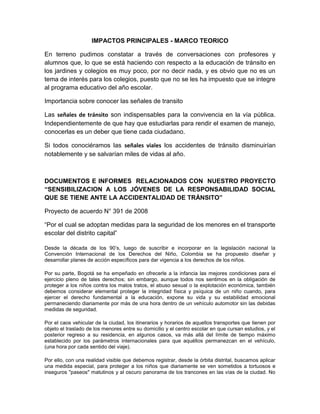 IMPACTOS PRINCIPALES - MARCO TEORICO

En terreno pudimos constatar a través de conversaciones con profesores y
alumnos que, lo que se está haciendo con respecto a la educación de tránsito en
los jardines y colegios es muy poco, por no decir nada, y es obvio que no es un
tema de interés para los colegios, puesto que no se les ha impuesto que se integre
al programa educativo del año escolar.

Importancia sobre conocer las señales de transito

Las señales de tránsito son indispensables para la convivencia en la vía pública.
Independientemente de que hay que estudiarlas para rendir el examen de manejo,
conocerlas es un deber que tiene cada ciudadano.

Si todos conociéramos las señales viales los accidentes de tránsito disminuirían
notablemente y se salvarían miles de vidas al año.



DOCUMENTOS E INFORMES RELACIONADOS CON NUESTRO PROYECTO
―SENSIBILIZACION A LOS JÓVENES DE LA RESPONSABILIDAD SOCIAL
QUE SE TIENE ANTE LA ACCIDENTALIDAD DE TRÁNSITO‖

Proyecto de acuerdo N° 391 de 2008

“Por el cual se adoptan medidas para la seguridad de los menores en el transporte
escolar del distrito capital”

Desde la década de los 90’s, luego de suscribir e incorporar en la legislación nacional la
Convención Internacional de los Derechos del Niño, Colombia se ha propuesto diseñar y
desarrollar planes de acción específicos para dar vigencia a los derechos de los niños.

Por su parte, Bogotá se ha empeñado en ofrecerle a la infancia las mejores condiciones para el
ejercicio pleno de tales derechos; sin embargo, aunque todos nos sentimos en la obligación de
proteger a los niños contra los malos tratos, el abuso sexual o la explotación económica, también
debemos considerar elemental proteger la integridad física y psíquica de un niño cuando, para
ejercer el derecho fundamental a la educación, expone su vida y su estabilidad emocional
permaneciendo diariamente por más de una hora dentro de un vehículo automotor sin las debidas
medidas de seguridad.

Por el caos vehicular de la ciudad, los itinerarios y horarios de aquellos transportes que tienen por
objeto el traslado de los menores entre su domicilio y el centro escolar en que cursan estudios, y el
posterior regreso a su residencia, en algunos casos, va más allá del límite de tiempo máximo
establecido por los parámetros internacionales para que aquéllos permanezcan en el vehículo,
(una hora por cada sentido del viaje).

Por ello, con una realidad visible que debemos registrar, desde la órbita distrital, buscamos aplicar
una medida especial, para proteger a los niños que diariamente se ven sometidos a tortuosos e
inseguros "paseos" matutinos y al oscuro panorama de los trancones en las vías de la ciudad. No
 
