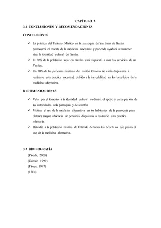 CAPÍTULO 3
3.1 CONCLUSIONES Y RECOMENDACIONES
CONCLUSIONES
 La práctica del Turismo Místico en la parroquia de San Juan de Ilumán
promoverá el rescate de la medicina ancestral y por ende ayudará a mantener
viva la identidad cultural de Ilumán.
 El 70% de la población local en Ilumán está dispuesto a usar los servicios de un
Yachac.
 Un 70% de las personas mestizas del cantón Otavalo no están dispuestos a
realizarse esta práctica ancestral, debido a la incredulidad en los beneficios de la
medicina alternativa.
RECOMENDACIONES
 Velar por el fomento a la identidad cultural mediante el apoyo y participación de
las autoridades dela parroquia y del cantón
 Motivar el uso de la medicina alternativa en los habitantes de la parroquia para
obtener mayor afluencia de personas dispuestas a realizarse esta práctica
milenaria.
 Difundir a la población mestiza de Otavalo de todos los beneficios que presta el
uso de la medicina alternativa.
3.2 BIBLIOGRAFÍA
(Pineda, 2008)
(Gómez, 1999)
(Flores, 1997)
(12En)
 