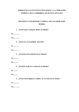 MODELO DE LAS ENCUESTAS REALIZADAS A LA POBLACIÓN
INDÍGENA DE LA PARROQUIA DE ILUMÁN-OTAVALO
PONTIFICIA UNIVERSIDAD CATÓLICA DEL ECUADOR SEDE
IBARRA
1. ¿Usted conoce el turismo místico de Ilumán?
Si………….
No………...
2. ¿Usted cree en la medicina ancestral?
Si…………
No……….
3. ¿Usted tiene descendencia de un Shaman?
Si………..
No………
4. ¿Usted ha usado los servicios de un Shaman?
Si……….
No………
5. ¿Usted estaría dispuesto a utilizar los servicios de un Yachac?
Si…………
No………...
 