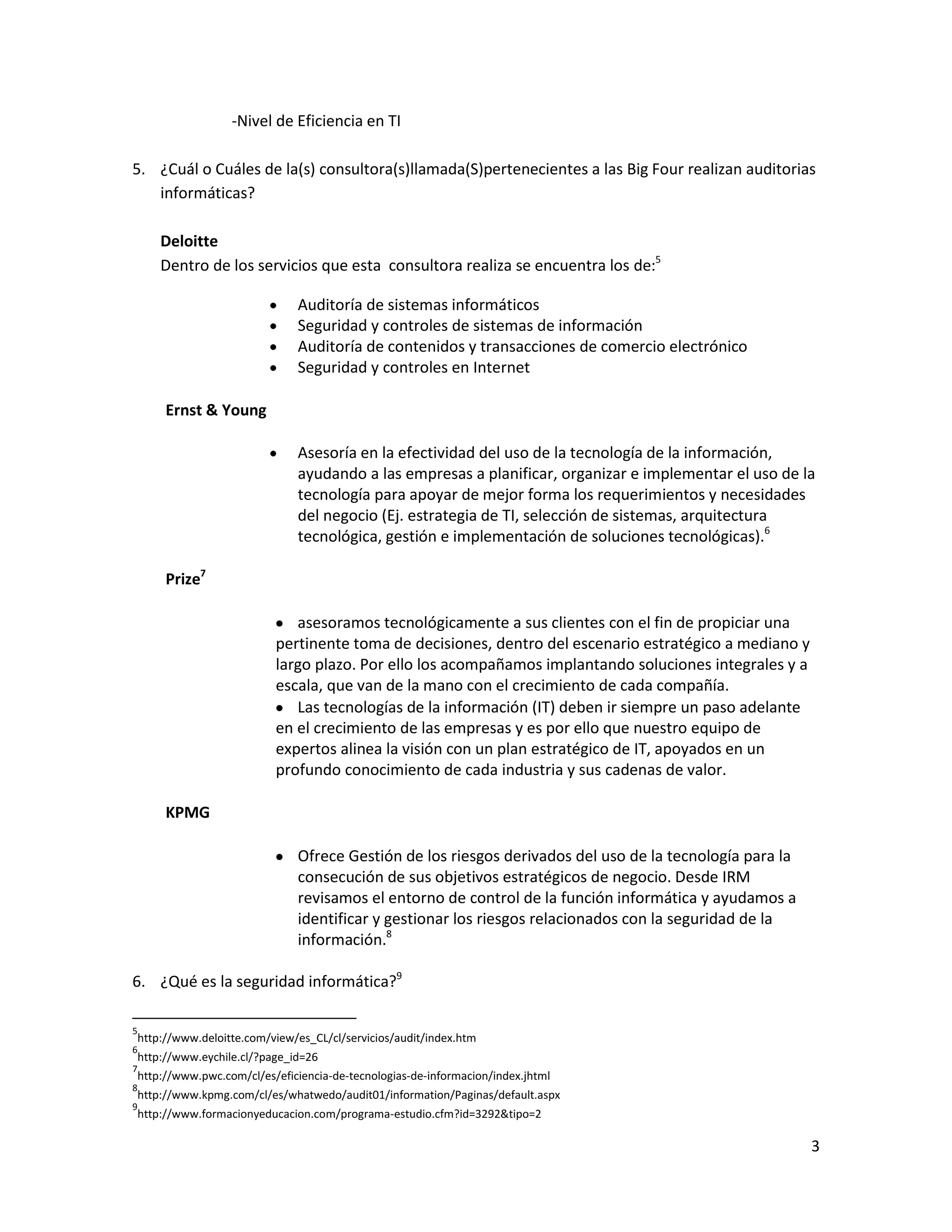 -Nivel de Eficiencia en TI

5. ¿Cuál o Cuáles de la(s) consultora(s)llamada(S)pertenecientes a las Big Four realizan auditorias
   informáticas?

    Deloitte
    Dentro de los servicios que esta consultora realiza se encuentra los de:5

                             Auditoría de sistemas informáticos
                             Seguridad y controles de sistemas de información
                             Auditoría de contenidos y transacciones de comercio electrónico
                             Seguridad y controles en Internet

     Ernst & Young

                             Asesoría en la efectividad del uso de la tecnología de la información,
                             ayudando a las empresas a planificar, organizar e implementar el uso de la
                             tecnología para apoyar de mejor forma los requerimientos y necesidades
                             del negocio (Ej. estrategia de TI, selección de sistemas, arquitectura
                             tecnológica, gestión e implementación de soluciones tecnológicas).6

     Prize7

                            asesoramos tecnológicamente a sus clientes con el fin de propiciar una
                         pertinente toma de decisiones, dentro del escenario estratégico a mediano y
                         largo plazo. Por ello los acompañamos implantando soluciones integrales y a
                         escala, que van de la mano con el crecimiento de cada compañía.
                            Las tecnologías de la información (IT) deben ir siempre un paso adelante
                         en el crecimiento de las empresas y es por ello que nuestro equipo de
                         expertos alinea la visión con un plan estratégico de IT, apoyados en un
                         profundo conocimiento de cada industria y sus cadenas de valor.

     KPMG

                             Ofrece Gestión de los riesgos derivados del uso de la tecnología para la
                             consecución de sus objetivos estratégicos de negocio. Desde IRM
                             revisamos el entorno de control de la función informática y ayudamos a
                             identificar y gestionar los riesgos relacionados con la seguridad de la
                             información.8

6. ¿Qué es la seguridad informática?9

5
http://www.deloitte.com/view/es_CL/cl/servicios/audit/index.htm
6
http://www.eychile.cl/?page_id=26
7
http://www.pwc.com/cl/es/eficiencia-de-tecnologias-de-informacion/index.jhtml
8
http://www.kpmg.com/cl/es/whatwedo/audit01/information/Paginas/default.aspx
9
http://www.formacionyeducacion.com/programa-estudio.cfm?id=3292&tipo=2

                                                                                                        3
 