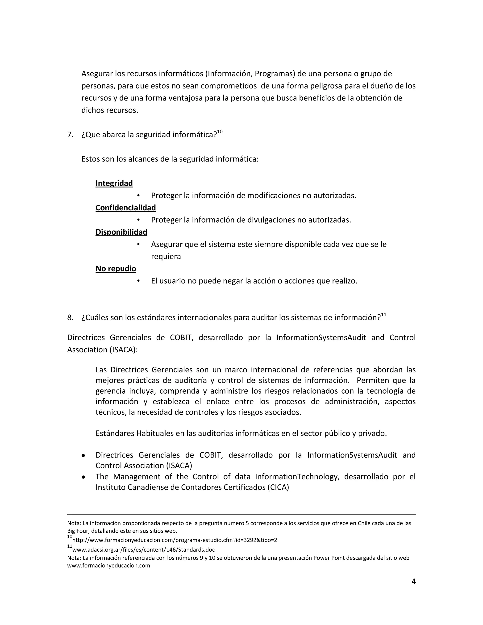 Asegurar los recursos informáticos (Información, Programas) de una persona o grupo de
     personas, para que estos no sean comprometidos de una forma peligrosa para el dueño de los
     recursos y de una forma ventajosa para la persona que busca beneficios de la obtención de
     dichos recursos.

7. ¿Que abarca la seguridad informática?10

     Estos son los alcances de la seguridad informática:

          Integridad
                      • Proteger la información de modificaciones no autorizadas.
          Confidencialidad
                      • Proteger la información de divulgaciones no autorizadas.
          Disponibilidad
                      • Asegurar que el sistema este siempre disponible cada vez que se le
                         requiera
          No repudio
                      • El usuario no puede negar la acción o acciones que realizo.



8. ¿Cuáles son los estándares internacionales para auditar los sistemas de información?11

Directrices Gerenciales de COBIT, desarrollado por la InformationSystemsAudit and Control
Association (ISACA):

          Las Directrices Gerenciales son un marco internacional de referencias que abordan las
          mejores prácticas de auditoría y control de sistemas de información. Permiten que la
          gerencia incluya, comprenda y administre los riesgos relacionados con la tecnología de
          información y establezca el enlace entre los procesos de administración, aspectos
          técnicos, la necesidad de controles y los riesgos asociados.

          Estándares Habituales en las auditorias informáticas en el sector público y privado.

          Directrices Gerenciales de COBIT, desarrollado por la InformationSystemsAudit and
          Control Association (ISACA)
          The Management of the Control of data InformationTechnology, desarrollado por el
          Instituto Canadiense de Contadores Certificados (CICA)



Nota: La información proporcionada respecto de la pregunta numero 5 corresponde a los servicios que ofrece en Chile cada una de las
Big Four, detallando este en sus sitios web.
10
  http://www.formacionyeducacion.com/programa-estudio.cfm?id=3292&tipo=2
11
 www.adacsi.org.ar/files/es/content/146/Standards.doc
Nota: La información referenciada con los números 9 y 10 se obtuvieron de la una presentación Power Point descargada del sitio web
www.formacionyeducacion.com

                                                                                                                                      4
 