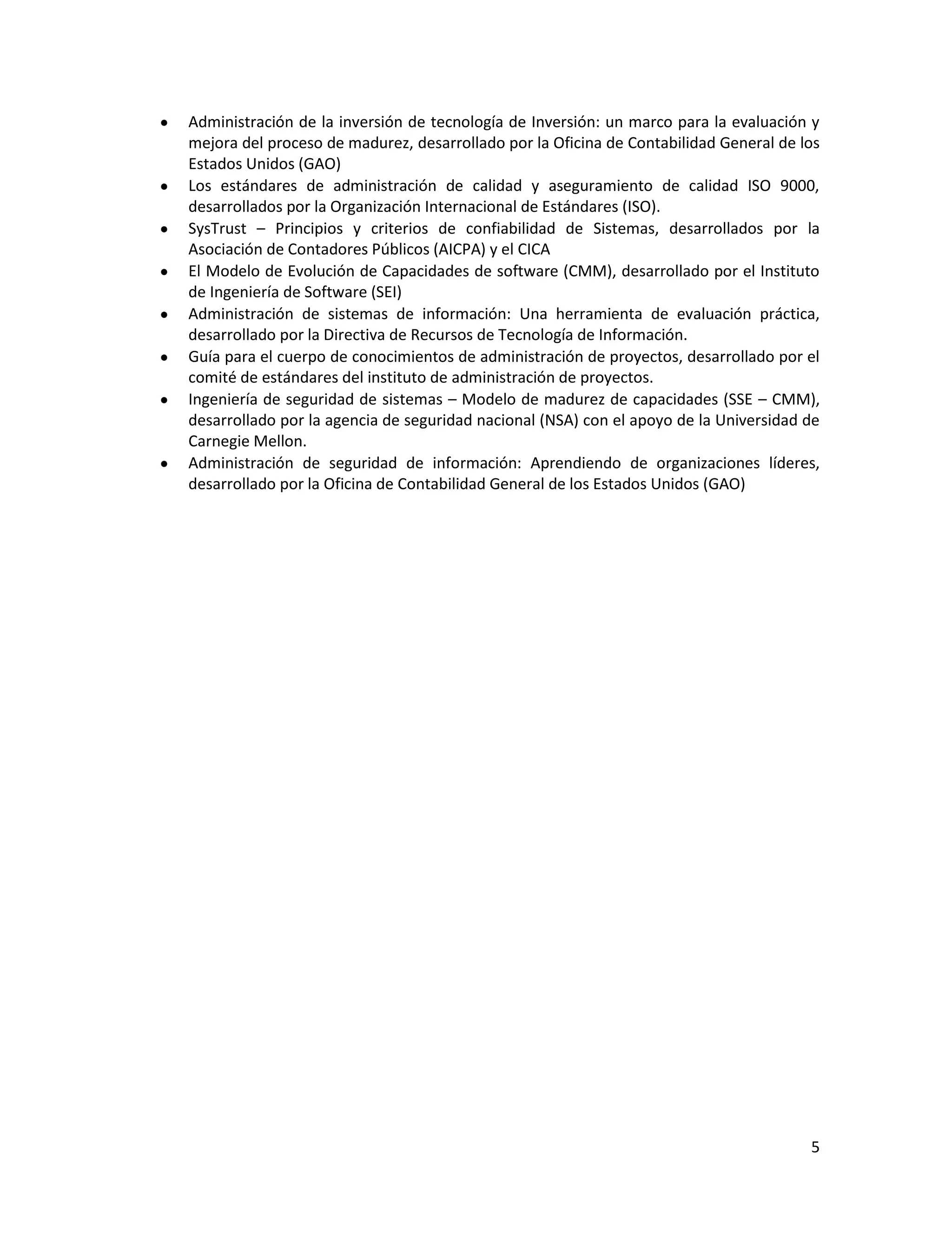 Administración de la inversión de tecnología de Inversión: un marco para la evaluación y
mejora del proceso de madurez, desarrollado por la Oficina de Contabilidad General de los
Estados Unidos (GAO)
Los estándares de administración de calidad y aseguramiento de calidad ISO 9000,
desarrollados por la Organización Internacional de Estándares (ISO).
SysTrust – Principios y criterios de confiabilidad de Sistemas, desarrollados por la
Asociación de Contadores Públicos (AICPA) y el CICA
El Modelo de Evolución de Capacidades de software (CMM), desarrollado por el Instituto
de Ingeniería de Software (SEI)
Administración de sistemas de información: Una herramienta de evaluación práctica,
desarrollado por la Directiva de Recursos de Tecnología de Información.
Guía para el cuerpo de conocimientos de administración de proyectos, desarrollado por el
comité de estándares del instituto de administración de proyectos.
Ingeniería de seguridad de sistemas – Modelo de madurez de capacidades (SSE – CMM),
desarrollado por la agencia de seguridad nacional (NSA) con el apoyo de la Universidad de
Carnegie Mellon.
Administración de seguridad de información: Aprendiendo de organizaciones líderes,
desarrollado por la Oficina de Contabilidad General de los Estados Unidos (GAO)




                                                                                       5
 