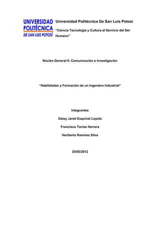 Universidad Politécnica De San Luis Potosí

          “Ciencia Tecnología y Cultura al Servicio del Ser
          Humano”




  Núcleo General II: Comunicación e Investigación




“Habilidades y Formación de un Ingeniero Industrial”




                    Integrantes

            Daisy Janet Esquivel Loyola

             Francisco Torres Herrera

              Heriberto Ramírez Silva




                    30/05/2012
 