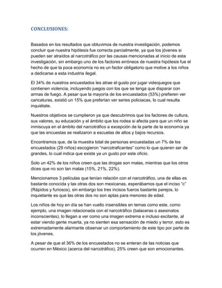 CONCLUSIONES:


Basados en los resultados que obtuvimos de nuestra investigación, podemos
concluir que nuestra hipótesis fue correcta parcialmente, ya que los jóvenes si
pueden ser atraídos al narcotráfico por las causas mencionadas al inicio de esta
investigación, sin embargo uno de los factores erróneos de nuestra hipótesis fue el
hecho de que la poca economía no es un factor obligatorio que motive a los niños
a dedicarse a esta industria ilegal.

El 34% de nuestros encuestados les atrae el gusto por jugar videojuegos que
contienen violencia, incluyendo juegos con los que se tenga que disparar con
armas de fuego. A pesar que la mayoría de los encuestados (53%) prefieren ver
caricaturas, existió un 15% que preferían ver series policiacas, lo cual resulta
inquiétate.

Nuestros objetivos se cumplieron ya que descubrimos que los factores de cultura,
sus valores, su educación y el ámbito que los rodea si afecta para que un niño se
inmiscuya en el ámbito del narcotráfico a excepción de la parte de la economía ya
que las encuestas se realizaron a escuelas de altos y bajos recursos.

Encontramos que, de la muestra total de personas encuestadas un 7% de los
encuestados (29 niños) escogieron “narcotraficantes” como lo que quieren ser de
grandes, lo cual indica que existe ya un gusto por este oficio.

Solo un 42% de los niños creen que las drogas son malas, mientras que los otros
dices que no son tan malas (15%, 21%, 22%).

Mencionamos 3 películas que tenían relación con el narcotráfico, una de ellas es
bastante conocida y las otras dos son mexicanas, esperábamos que el inciso “c”
(Rápidos y furiosos), sin embargo los tres incisos fueros bastante parejos, lo
inquietante es que las otras dos no son aptas para menores de edad.

Los niños de hoy en día se han vuelto insensibles en temas como este, como
ejemplo, una imagen relacionada con el narcotráfico (balaceras o asesinatos
inconscientes), lo llegan a ver como una imagen extrema e incluso excitante, al
estar viendo gente muerta, ya no sienten esa sensación de miedo y terror, esto es
extremadamente alarmante observar un comportamiento de este tipo por parte de
los jóvenes.

A pesar de que el 36% de los encuestados no se enteran de las noticias que
ocurren en México (acerca del narcotráfico), 25% creen que son emocionantes.
 