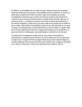 En México, el narcotráfico se vive todos los días, desde los barrios mas pobres,
hasta las residencias mas lujosas, el narcotráfico siempre existirá en el mundo, en
todos lados y estará ahí en todo momento, según los resultados de nuestra
investigación concluimos que en estos momentos la violencia esta presente en
muchas cosas en la que los jóvenes están envueltos todos los días, algo que no
podremos evitar, y, si desde un principio a los niños no se les da la educación y
los valores necesarios, puede que en un futuro este se vea atraído por la violencia
que lo rodea, (todo ligado al narcotráfico) cuando se es niño todo esto se ve como
un juego, sin embargo este a lo largo del tiempo se crea así mismo un gusto, tanto
por la música relacionada al tema, los juegos relacionados con el narcotráfico, el
gusto por matar en videojuegos, que puede llegar a convertirlo en la vida real.

Los datos de la investigación pueden salir de una manera mas positiva si
empezáramos a otorgar buenos valores a los niños desde que son muy jóvenes y
no dejar que en ningún momento se dejen influenciar por esta industria ilegal, de
nosotros depende el futuro que queremos para nuestros hijos, amigos, la sociedad
en si mismo y sobre todo, el futuro que queremos para nosotros mismos.
 
