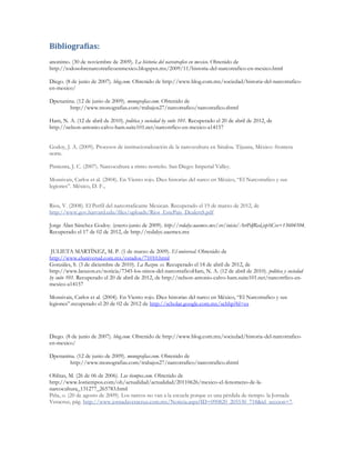 Bibliografías:
anonimo. (30 de noviembre de 2009). La historia del narcotrafico en mexico. Obtenido de
http://todosobrenarcotraficoenmexico.blogspot.mx/2009/11/historia-del-narcotrafico-en-mexico.html

Diego. (8 de junio de 2007). blog.com. Obtenido de http://www.blog.com.mx/sociedad/historia-del-narcotrafico-
en-mexico/

Dpenanina. (12 de junio de 2009). monografias.com. Obtenido de
        http://www.monografias.com/trabajos27/narcotrafico/narcotrafico.shtml

Ham, N. A. (12 de abril de 2010). politica y sociedad by suite 101. Recuperado el 20 de abril de 2012, de
http://nelson-antonio-calvo-ham.suite101.net/narcotrfico-en-mexico-a14157


Godoy, J. A. (2009). Procesos de institucionalización de la narcocultura en Sinaloa. Tijuana, México: frontera
norte.

Pimienta, J. C. (2007). Narcocultura a ritmo norteño. San Diego: Imperial Valley.

Monsivais, Carlos et al. (2004). En Viento rojo. Diez historias del narco en México, “El Narcotrafico y sus
legiones”. México, D. F.,


Rios, V. (2008). El Perfil del narcotraficante Mexican. Recuperado el 19 de marzo de 2012, de
http://www.gov.harvard.edu/files/uploads/Rios_EstePais_DealersS.pdf

Jorge Alan Sánchez Godoy. (enero-junio de 2009). http://redalyc.uaemex.mx/src/inicio/ArtPdfRed.jsp?iCve=13604104.
Recuperado el 17 de 02 de 2012, de http://redalyc.uaemex.mx


 JULIETA MARTÍNEZ, M. P. (1 de marzo de 2009). El universal. Obtenido de
http://www.eluniversal.com.mx/estados/71010.html
Gonzáles, S. (3 de diciembre de 2010). La Razon. es. Recuperado el 18 de abril de 2012, de
http://www.larazon.es/noticia/7345-los-ninos-del-narcotraficoHam, N. A. (12 de abril de 2010). politica y sociedad
by suite 101. Recuperado el 20 de abril de 2012, de http://nelson-antonio-calvo-ham.suite101.net/narcotrfico-en-
mexico-a14157

Monsivais, Carlos et al. (2004). En Viento rojo. Diez historias del narco en México, “El Narcotrafico y sus
legiones”.recuperado el 20 de 02 de 2012 de http://scholar.google.com.mx/schhp?hl=es




Diego. (8 de junio de 2007). blog.com. Obtenido de http://www.blog.com.mx/sociedad/historia-del-narcotrafico-
en-mexico/

Dpenanina. (12 de junio de 2009). monografias.com. Obtenido de
        http://www.monografias.com/trabajos27/narcotrafico/narcotrafico.shtml

Oblitas, M. (26 de 06 de 2006). Los tiempos.com. Obtenido de
http://www.lostiempos.com/oh/actualidad/actualidad/20110626/mexico-el-fenomeno-de-la-
narcocultura_131277_265783.html
Piña, o. (20 de agosto de 2009). Los narcos no van a la escuela porque es una pérdida de tiempo. la Jornada
Veracruz, pág. http://www.jornadaveracruz.com.mx/Noticia.aspx?ID=090820_205530_718&id_seccion=7.
 