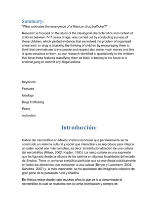 Summary:
"What motivates the emergence of a Mexican drug trafficker?"

Research is focused on the study of the ideological characteristics and context of
children between 7-11 years of age, was carried out by conducting surveys of
these children, which yielded evidence that we indeed the problem of organized
crime and / or drug is attacking the thinking of children by encouraging them to
think that criminals are brave people and respect also make much money and this
is quite attractive to them, so our research identified to qualitatively to the children
that have these features classifying them as likely to belong in the future to a
criminal gang or commit any illegal actions.




Keywords:

Features

Ideology

Drug Trafficking

Prone

motivation



                              Introducción:

Hablar del narcotráfico en México implica reconocer que paralelamente se ha
construido un sistema cultural y social que interactúa y se reproduce para integrar
un orden social aún más complejo, es decir, la institucionalización de una cultura
del narcotráfico (Ritzer, 2002; Kaplan, 1993). La narco cultura es una expresión
que ha figurado desde la década de los setenta en algunas localidades del estado
de Sinaloa. Tiene un universo simbólico particular que se manifiesta prácticamente
en todos los elementos que componen a una cultura (Berger y Luckmann, 2003;
Sánchez, 2007) y, lo más importante, se ha apoderado del imaginario colectivo de
gran parte de la población rural y citadina

En México existe desde hace muchos años lo que se le a denominado el
narcotráfico lo cual se relaciona con la venta distribución y compra de
 