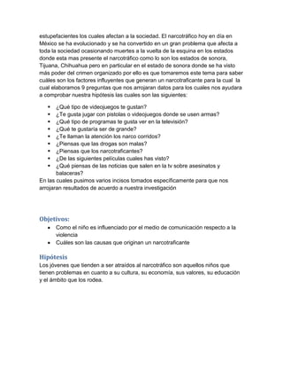estupefacientes los cuales afectan a la sociedad. El narcotráfico hoy en día en
México se ha evolucionado y se ha convertido en un gran problema que afecta a
toda la sociedad ocasionando muertes a la vuelta de la esquina en los estados
donde esta mas presente el narcotráfico como lo son los estados de sonora,
Tijuana, Chihuahua pero en particular en el estado de sonora donde se ha visto
más poder del crimen organizado por ello es que tomaremos este tema para saber
cuáles son los factores influyentes que generan un narcotraficante para la cual la
cual elaboramos 9 preguntas que nos arrojaran datos para los cuales nos ayudara
a comprobar nuestra hipótesis las cuales son las siguientes:

      ¿Qué tipo de videojuegos te gustan?
      ¿Te gusta jugar con pistolas o videojuegos donde se usen armas?
      ¿Qué tipo de programas te gusta ver en la televisión?
      ¿Qué te gustaría ser de grande?
      ¿Te llaman la atención los narco corridos?
      ¿Piensas que las drogas son malas?
      ¿Piensas que los narcotraficantes?
      ¿De las siguientes películas cuales has visto?
      ¿Qué piensas de las noticias que salen en la tv sobre asesinatos y
       balaceras?
En las cuales pusimos varios incisos tomados específicamente para que nos
arrojaran resultados de acuerdo a nuestra investigación




Objetivos:
       Como el niño es influenciado por el medio de comunicación respecto a la
       violencia
       Cuáles son las causas que originan un narcotraficante

Hipótesis
Los jóvenes que tienden a ser atraídos al narcotráfico son aquellos niños que
tienen problemas en cuanto a su cultura, su economía, sus valores, su educación
y el ámbito que los rodea.
 