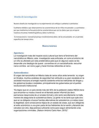 Diseño de investigación


Nuestro diseño de investigación es no experimental con enfoque cualitativo-cuantitativo.

Cualitativo debido a que observaremos las características de los niños encuestados y cuantitativo
por que mediremos la frecuencia de las características que son los datos que nos arrojaran
nuestras encuestas mediante graficas y datos numéricos.

Es transaccional o transversal porque recolectaremos datos de los encuestados en un periodo
especifico de tiempo único.


                                       Marco teórico


Apertura:
La investigación trata del impacto socio cultural que tiene el fenómeno del
narcotráfico en México, esta investigación esta enfocada, en como el entorno de
un niño es afectado por esta problemática para que en algunos casos se les
desarrolle una ideología de querer convertirse en un narcotraficante, escuchar
narco corridos así como jugar y hacer bromas referentes al narco.


Antecedentes:
El origen del narcotráfico en México data de varios años atrás teniendo su origen
en Sinaloa, muchos analistas de seguridad han atribuido a su gran escalada en la
sociedad mexicana al arreglo implícito existente entre los traficantes de drogas y
los gobiernos locales o estatales, principalmente los gobernados por el partido
revolucionario institucional.

“Es lógico que en un país donde más del 40% de la población (datos INEGI) tiene
que encontrar su modus vivendi en el llamado sector informal (es decir,
permanece desprovista de un empleo formal) y otro tanto sencillamente no halla
manera de asegurarse la subsistencia diaria. La gente no es tanto que opte sino
que se ve obligada a buscar fuentes alternativas de subsistencia y si estas rozan
la ilegalidad, será consecuencia lógica de un estado de cosas, que aun obligando
al exilio económico a una gran parte de los habitantes de la nación y llenando las
cárceles con otra, deja pobreza suficiente como para seguir alimentando a las
organizaciones criminales. (Nelson Antonio Calvo Ham, 2010)”
 