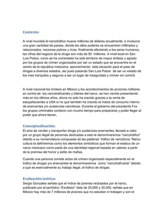 Contexto:

A nivel mundial el narcotráfico mueve millones de dólares anualmente, e involucra
una gran cantidad de países, donde los altos poderes se encuentran infiltrados y
relacionados, naciones pobres y ricas, finalmente afectando a los seres humanos,
las cifras del negocio de la droga son más de 50 millones. A nivel local en San
Luis Potosí, como se ha comentado ha sido territorio de mayor énfasis y agrado
por los grupos de crimen organizados por ser un estado que se encuentra en el
centro de la republica mexicana, aprovechando esta situación para el paso de
drogas a diversos estados, así pues pasando San Luis Potosí de ser un estado de
los mas tranquilos y seguros a ser un lugar de inseguridad y crimen sin control.



A nivel nacional los tiroteos en México y los acontecimientos de acciones militares
en contra de los narcotraficantes y líderes del narco, se han venido presentando
más en los últimos años, ahora no solo ha crecido gracias a la venta de
estupefacientes a USA si no que también ha crecido el índice de consumo interno
de enervantes y/o sustancias narcóticas. Durante el gobierno del presidente Fox
los grupos criminales contaron con mucho tiempo para prepararse y poder llegar al
poder que ahora tienen.


Conceptualización:
El acto de vender y transportar droga y/o sustancias enervantes, llevado a cabo
por un grupo ilegal de personas dedicadas a esto le denominaremos “narcotráfico”
debido a su nomenclatura compuesta de las palabras “tráfico de narcóticos.”Narco
cultura la definiremos como los elementos simbólicos que forman el estatus de un
narco mexicano como parte de una identidad regional basada en valores a partir
de la premisa del honor y estilo de mafias.

Cuando una persona comete actos de crimen organizado especialmente en el
trafico de drogas y/o enervantes le denominaremos como “narcotraficante” debido
a que es esencialmente su trabajo ilegal, el trafico de drogas.


Evaluación teórica:
Sergio Gonzales señala que el índice de jóvenes reclutados por el narco,
publicado por el periódico “Excélsior” data de 25,000 y 35,000, señala que en
México hay más de 7 millones de jóvenes que no estudian ni trabajan y son el
 