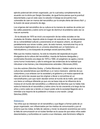 ejército potencial del crimen organizado, por lo cual estoy completamente de
acuerdo con lo dicho por Sergio Gonzales, de igual forma pienso que la juventud
desorientada y que en este caso no estudia ni trabaja se encuentra mas
vulnerable de caer en manos del narcotráfico por la simple oferta del dinero fácil y
la ilusión de sacar provecho de algo.

Los orígenes del narcotráfico de su cultura en la manera de vestirse de andar por
las calles paseando y sobre como en lugar de disminuir el problema cada vez va
mas en aumento

. En la década de 1970 se inició una expansión de las redes sociales en las
ciudades de Sinaloa, dejando atrás la imagen de subcultura. Así, al desprenderse
de su vulnerabilidad cultural y posicionarse en el espacio urbano, se diluyeron
paralelamente sus raíces rurales, para, de esta manera, reconstruirse hoy en la
narcocultura legitimadora de un universo absorbido por un hedonismo, un
individualismo y una búsqueda de prestigio social.(sanchez,2009)

Más que los medios masivos, ha sido la industria del espectáculo la gran
divulgadora de la cultura del narcotráfico, mezcla de factores desiguales y
combinados Durante una etapa de 1970 a 1990, el subgénero se agota y revive
como humor involuntario y sólo lo extinguen las evidencias de la realidad que
ridiculizan a las tramas y las interpretaciones actorales ( Monsivais,2004).

Los dos autores (Sánchez Godoy y Carlos Monsiváis ) hablan sobre la narco
cultura las características que identifican a un narco mexicano además de sus
costumbres y sus enlaces con la sociedad y el gobierno y el modus operandi de
ellos así como las causas que los originan a llevar a convertirse en un
narcotraficante y por que razón deciden entrar al mundo de la mafia pero cada
uno tiene un enfoque diferente ya que uno se basa más en la influencia de la
música en el mundo del narcotráfico y a diferencia de Sánchez que no habla más
sobre la historia de el narcotráfico y sobre cómo ha ido creciendo a lo largo de los
años y como cada vez a tenido un mayor poder ante la sociedad llegando así a
intimidar a la mayoría de la población o incluso a una nación. (Jorge
Sánchez,2009).


Entonces:
“los niños que se interesan en el narcotráfico y que llegan a formar parte de un
grupo organizado, son influenciados por los medios de comunicación y por el
entorno que los rodea, la falta de valores y moral, la situación económica así como
la falta de comunicación en el núcleo familiar es la causa de que estos niños estén
desorientados y confundidos en cuanto a sus intereses, este fenómeno refleja la
 