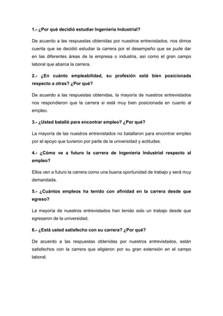 1.- ¿Por qué decidió estudiar Ingeniería Industrial?

De acuerdo a las respuestas obtenidas por nuestros entrevistados, nos dimos
cuenta que se decidió estudiar la carrera por el desempeño que se pude dar
en las diferentes áreas de la empresa o industria, así como el gran campo
laboral que abarca la carrera.

2.- ¿En cuánto empleabilidad, su profesión está bien posicionada
respecto a otras? ¿Por qué?

De acuerdo a las respuestas obtenidas, la mayoría de nuestros entrevistados
nos respondieron que la carrera si está muy bien posicionada en cuanto al
empleo.

3.- ¿Usted batalló para encontrar empleo? ¿Por qué?

La mayoría de las nuestros entrevistados no batallaron para encontrar empleo
por el apoyo que tuvieron por parte de la universidad y actitudes.

4.- ¿Cómo ve a futuro la carrera de Ingeniería Industrial respecto al
empleo?

Ellos ven a futuro la carrera como una buena oportunidad de trabajo y será muy
demandada.

5.- ¿Cuántos empleos ha tenido con afinidad en la carrera desde que
egreso?

La mayoría de nuestros entrevistados han tenido solo un trabajo desde que
egresaron de la universidad.

6.- ¿Está usted satisfecho con su carrera? ¿Por qué?

De acuerdo a las respuestas obtenidas por nuestros entrevistados, están
satisfechos con la carrera que eligieron por su gran extensión en el campo
laboral.
 