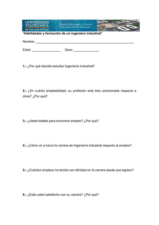 “Habilidades y formación de un ingeniero industrial”

Nombre: _______________________________________________________

Edad: ________________        Sexo: ______________




1.- ¿Por qué decidió estudiar Ingeniería Industrial?




2.- ¿En cuánto empleabilidad, su profesión está bien posicionada respecto a
otras? ¿Por qué?




3.- ¿Usted batallo para encontrar empleo? ¿Por qué?




4.- ¿Cómo ve a futuro la carrera de Ingeniería Industrial respecto al empleo?




5.- ¿Cuántos empleos ha tenido con afinidad en la carrera desde que egreso?




6.- ¿Está usted satisfecho con su carrera? ¿Por qué?
 