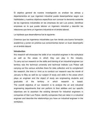El objetivo general de nuestra investigación es analizar las aéreas y
departamentos en que ingeniero industrial puede desempeñarse según sus
habilidades y nuestros objetivos específicos son conocer la demanda existente
de los ingenieros industriales en las empresas de san Luis potosí, identificar
empresas en la que puede laborar un ingeniero industrial y describir las
relaciones que tiene un ingeniero industrial en el ámbito laboral.

La hipótesis que desarrollamos fue la siguiente:

Creemos que los ingenieros industriales que han tenido una buena formación
académica y ponen en práctica sus conocimientos tienen un buen desempeño
en el ámbito laboral

Introduction
this research will showcase the skills of an industrial engineer in the workplace
as   well    as        the    areas   in   which    they   can   play   in   the   industry.
To carry out our research on the skills and training of an industrial engineer our
territory was the technical university and technical institute Luis Potosi salt
carrying out the various activities there for data collection and to complement
the research, the time is I limit us to conduct our research was the month of
January to May as well be our subject of study and skills in the areas which
plays an engineer and the object of study are engineering students and
graduates         of         the   territory   in     which      research     is    based.
The overall objective of our research is to analyze the air and industrial
engineering departments that can perform to their abilities and our specific
objectives are to ascertain the existing demand for industrial engineers in
companies of San Luis Potosi, identify companies that can labor in a industrial
engineer and describe the relationships you have an industrial engineer in the
workplace.
 