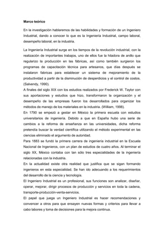 Marco teórico

En la investigación hablaremos de las habilidades y formación de un Ingeniero
Industrial, dando a conocer lo que es la Ingeniería Industrial, campo laboral,
desempeño laboral, en la industria.

La Ingeniería Industrial surge en los tiempos de la revolución industrial, con la
realización de importantes trabajos, uno de ellos fue la hiladora de anillo que
regularizo la producción en las fábricas, así como también surgieron los
programas de capacitación técnica para artesanos, que días después se
instalaron fabricas para establecer un sistema de mejoramiento de la
productividad a partir de la disminución de desperdicios y el control de costos.
(Salvendy, 1990).
A finales del siglo XIX con los estudios realizados por Frederick W. Taylor con
sus aportaciones y estudios que hizo, transformaron la organización y el
desempeño de las empresas fueron los desarrollados para organizar los
métodos de manejo de los materiales en la industria. (William, 1998).
En 1790 se empezó a gestar en México la primera escuela con estudios
universitarios de ingeniería. Debido a que en España hubo una serie de
cambios a la reforma de enseñanza en las universidades, dicha reforma
pretendía buscar la verdad científica utilizando el método experimental en las
ciencias eliminado el argumento de autoridad.
Para 1883 se fundó la primera carrera de ingeniería industrial en la Escuela
Nacional de Ingenieros, con un plan de estudios de cuatro años. Al terminar el
siglo XX, México contaba con tan sólo tres especialidades de la ingeniería
relacionadas con la industria.
En la actualidad existe otra realidad que justifica que se sigan formando
ingenieros en esta especialidad. Se han ido adecuando a los requerimientos
del desarrollo de la ciencia y tecnología.
El Ingeniero Industrial es un profesional, sus funciones son analizar, diseñar,
operar, mejorar, dirigir procesos de producción y servicios en toda la cadena,
transporte-producción-venta-servicios.
El papel que juega un Ingeniero Industrial es hacer recomendaciones y
convencer a otros para que ensayen nuevas formas y criterios para llevar a
cabo labores y toma de decisiones para la mejora continua.
 