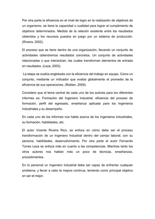Por otra parte la eficiencia en el nivel de logro en la realización de objetivos de
un organismo, se tiene la capacidad o cualidad para lograr el cumplimiento de
objetivos determinados. Medida de la relación existente entre los resultados
obtenidos y los recursos puestos en juego por un sistema de producción.
(Riveira, 2002).

El proceso que se tiene dentro de una organización, llevando un conjunto de
actividades obtendremos resultados concretos. Un conjunto de actividades
relacionadas o que interactúan, las cuales transforman elementos de entrada
en resultados. (Leza, 2003).

La etapa se evalúa englobada con la eficiencia del trabajo en equipo. Como un
conjunto, mediante un indicador que evalúe globalmente el promedio de la
eficiencia de sus operaciones. (Roldan, 2009).

Considero que el tema central de cada uno de los autores para los diferentes
informes es: Formación del Ingeniero Industrial, eficiencia del proceso de
formación, perfil del egresado, enseñanza aplicada para los Ingenieros
Industriales y su desempeño.

En cada uno de los informes nos habla acerca de los Ingenieros Industriales,
su formación, habilidades, etc.

El autor Vicente Riveira Rico, se enfoca en cómo debe ser el proceso
transformación de un Ingeniero Industrial dentro del campo laboral, con su
persona, habilidades, desenvolvimiento. Por otra parte el autor Fernando
Torres Leza se enfoca más en cuanto a las competencias. Mientras tanto los
otros   autores    nos   hablan   más   un   poco   de    técnicas,   enseñanzas,
procedimientos.

En lo personal un Ingeniero Industrial debe ser capaz de enfrentar cualquier
problema, y llevar a cabo la mejora continua, teniendo como principal objetivo
en ser el mejor.
 