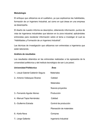 Metodología

El enfoque que utilizamos es el cualitativo, ya que explicamos las habilidades,
formación de un Ingeniero Industrial, así como en qué áreas en una empresa
se desempeña.

El diseño de nuestro informe es descriptivo, obteniendo información, puntos de
vista de ingenieros industriales que laboran en la zona industrial, aplicándoles
entrevistas para recolectar información sobre el tema a investigar el cual es
“Habilidades y Formación de un Ingeniero Industrial”.

Las técnicas de investigación que utilizamos son entrevistas a ingenieros que
están laborando.

Análisis de resultados

Los resultados obtenidos en las entrevistas realizadas a los egresados de la
universidad politécnica y del instituto tecnológico de san Luis potosí.

Universidad Politécnica                     Área

1.- Josué Gabriel Calderón Segura         Materiales

2.- Antonio Velázquez Álvarez              Calidad

                                           Materiales

                                           Nuevos proyectos

3.- Fernando Aguilar Alonso               Producción

4.- Manuel Tapia Hernández                 Calidad

5.- Guillermo Estrada                      Control de producción

                                           Planeación de materiales

6.- Karla Nava                             Compras

7.- Jorge Gallardo                        Ingeniería Industrial
 