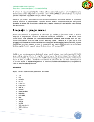 Universidad Nacional de Loja
Área de la Educación el Arte y la Comunicación
Al contrario de proyectos como Apache, donde el software es desarrollado por una comunidad pública y los
derechos de autor del código están en poder del autor individual, MySQL es patrocinado por una empresa
privada, que posee el copyright de la mayor parte del código.

Esto es lo que posibilita el esquema de licenciamiento anteriormente mencionado. Además de la venta de
licencias privativas, la compañía ofrece soporte y servicios. Para sus operaciones contratan trabajadores
alrededor del mundo que colaboran vía Internet. MySQL AB fue fundado por David Axmark, Allan Larsson y
Michael Widenius.


Lenguajes de programación
Existen varias interfaces de programación de aplicaciones que permiten, a aplicaciones escritas en diversos
lenguajes de programación, acceder a las bases de datosMySQL, incluyendo C, C++, C#, Pascal, Delphi
(viadbExpress), Eiffel, Smalltalk, Java (con una implementación nativa del driver de Java), Lisp, Perl, PHP,
Python, Ruby,Gambas, REAL Basic (Mac y Linux), (x)Harbour (Eagle1), FreeBASIC, y Tcl; cada uno de estos
utiliza una interfaz de programación de aplicaciones específica. También existe una interfaz ODBC, llamado
MyODBC que permite a cualquier lenguaje de programación que soporte ODBC comunicarse con las bases
de datos MySQL. También se puede acceder desde el sistema SAP, lenguaje ABAP.




MySQL es una base de datos muy rápida en la lectura cuando utiliza el motor no transaccional MyISAM,
pero puede provocar problemas de integridad en entornos de alta concurrencia en la modificación. En
aplicaciones web hay baja concurrencia en la modificación de datos y en cambio el entorno es intensivo en
lectura de datos, lo que hace a MySQL ideal para este tipo de aplicaciones. Sea cual sea el entorno en el que
va a utilizar MySQL, es importante monitorizar de antemano el rendimiento para detectar y corregir errores
                                    3
tanto de SQL como de programación.

Plataformas

MySQL funciona sobre múltiples plataformas, incluyendo:

        AIX
        BSD
        FreeBSD
        HP-UX
        Kurisu OS
        GNU/Linux
        Mac OS X
        NetBSD
        Novell Netware
        OpenBSD
        OS/2Warp
        QNX
        SGI IRIX
        Solaris
        SunOS
        SCO OpenServer
        SCO UnixWare
        Tru64



                                                                                                       14
 