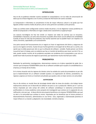Universidad Nacional de Loja
Área de la Educación el Arte y la Comunicación

                                             INTRODUCCION

Hoy en día no podemos entender nuestra sociedad sin computadores o sin las redes de comunicación de
datos que las enlazan llegando a ser el centro y la base de información de nuestra sociedad.

La Computación e Informática es actualmente el área de mayor influencia cultural a tal grado que han
logrado cambiar nuestros modos de pensar y de ser como parte de la sociedad y como personas.

Todos sus cambios están configurando nuestros modos de pensar, a la vez degenerar nuevos problemas en
donde la Computación e Informática sin lugar a dudas toma nuevamente un papel principal

Los avances tecnológicos de hoy han tenido un impacto casi todas las carreras que se encuentra.
Contabilidad e impuestos, así como otras funciones se pueden ahora hacer uso de software de contabilidad.
Cuando se busca en este tipo de productos, hay muchas opciones que se pueden hacer con respecto a la
marca, funciones, capacidades y así sucesivamente

Una parte esencial del funcionamiento de un negocio es hacer el seguimiento del dinero y asegurarse de
que va a los lugares correctos. A pesar de que muchos gerentes se encargará de los libros por su cuenta, una
opción que no debe pasarse por alto es que la utilización de software contable. Puede parecer una forma
inusual de hacer el trabajo, pero es evidente que hay un montón de beneficios para hacer uso de él. Por un
lado, puede resolver muchos de los problemas asociados con problemas de la computadora y por otro se
puede hacer todo el proceso de negocio (o personal), que representan mucho más fácil para todos.

                                             PROBLEMÁTICA

Realizadas las pertinentes investigaciones, observaciones estamos en el plena capacidad de poder dar a
conocer que la empresa TECNOEXTREM carece de un software contable que le ayude a la contabilidad de su
empresa y al manejo de los fondos.

En la misma situación esta los ingresos de clientes como los estados de cuenta de proveedores es por ello
que la implementación de un software contable ayudara a la organización de clientes, proveedores, los
ingresos y egresos así mismo un inventario actualizado que ayudara a dar un mejor servicio a la comunidad.

                                              JUSTIFICACION

Hoy en día vivimos un mundo lleno de tecnología donde todas las áreas de estudio o de trabajo tienen
implicaciones directas con el desarrollo de software sea para su uso o producción. Motivo por el cual nos
hemos impulsado por este campo del análisis de software contableque lo realizamos primeramente
justificandolo en el área académica como proyecto de investigación que contara con la asignación de una
calificación y otra por que el desarrollo de este proyecto beneficiara a la empresa TECNOEXTREM y por qué
no decir a la comunidad que conlleva la misma. Impulsados por los beneficios que el mismo prestara al
desenvolvimiento financiero, administrativo en una forma clara, organizada y sistematizada ponemos el
mayor énfasis en su creación y adaptación a las necesidades de dicha empresa.




                                                                                                       4
 