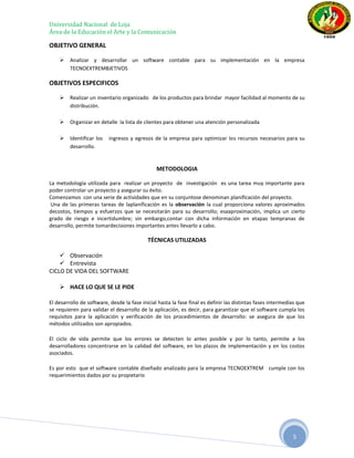 Universidad Nacional de Loja
Área de la Educación el Arte y la Comunicación

OBJETIVO GENERAL

        Analizar y desarrollar un software contable para su implementación en la empresa
         TECNOEXTREMBJETIVOS

OBJETIVOS ESPECIFICOS

        Realizar un inventario organizado de los productos para brindar mayor facilidad al momento de su
         distribución.

        Organizar en detalle la lista de clientes para obtener una atención personalizada

        Identificar los   ingresos y egresos de la empresa para optimizar los recursos necesarios para su
         desarrollo.


                                                METODOLOGIA

La metodología utilizada para realizar un proyecto de investigación es una tarea muy importante para
poder controlar un proyecto y asegurar su éxito.
Comenzamos con una serie de actividades que en su conjuntose denominan planificación del proyecto.
 Una de las primeras tareas de laplanificación es la observación la cual proporciona valores aproximados
decostos, tiempos y esfuerzos que se necesitarán para su desarrollo; esaaproximación, implica un cierto
grado de riesgo e incertidumbre; sin embargo,contar con dicha información en etapas tempranas de
desarrollo, permite tomardecisiones importantes antes llevarlo a cabo.

                                            TÉCNICAS UTILIZADAS

     Observación
     Entrevista
CICLO DE VIDA DEL SOFTWARE

     HACE LO QUE SE LE PIDE

El desarrollo de software, desde la fase inicial hasta la fase final es definir las distintas fases intermedias que
se requieren para validar el desarrollo de la aplicación, es decir, para garantizar que el software cumpla los
requisitos para la aplicación y verificación de los procedimientos de desarrollo: se asegura de que los
métodos utilizados son apropiados.

El ciclo de vida permite que los errores se detecten lo antes posible y por lo tanto, permite a los
desarrolladores concentrarse en la calidad del software, en los plazos de implementación y en los costos
asociados.

Es por esto que el software contable diseñado analizado para la empresa TECNOEXTREM cumple con los
requerimientos dados por su propietario




                                                                                                             5
 