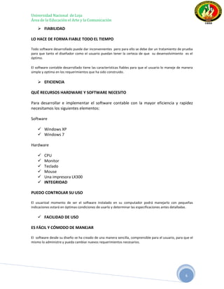 Universidad Nacional de Loja
Área de la Educación el Arte y la Comunicación

     FIABILIDAD

LO HACE DE FORMA FIABLE TODO EL TIEMPO

Todo software desarrollado puede dar inconvenientes pero para ello se debe dar un tratamiento de prueba
para que tanto el diseñador como el usuario puedan tener la certeza de que su desenvolvimiento es el
óptimo.

El software contable desarrollado tiene las características fiables para que el usuario lo maneje de manera
simple y optima en los requerimientos que ha sido construido.

     EFICIENCIA

QUÉ RECURSOS HARDWARE Y SOFTWARE NECESITO

Para desarrollar e implementar el software contable con la mayor eficiencia y rapidez
necesitamos los siguientes elementos:

Software

     Windows XP
     Windows 7

Hardware

       CPU
       Monitor
       Teclado
       Mouse
       Una impresora LX300
       INTEGRIDAD

PUEDO CONTROLAR SU USO

El usuarioal momento de ser el software instalado en su computador podrá manejarlo con pequeñas
indicaciones estará en óptimas condiciones de usarlo y determinar las especificaciones antes detalladas.

     FACILIDAD DE USO

ES FÁCIL Y CÓMODO DE MANEJAR

El software desde su diseño se ha creado de una manera sencilla, comprensible para el usuario, para que el
mismo lo administre y pueda cambiar nuevos requerimientos necesarios.




                                                                                                      6
 
