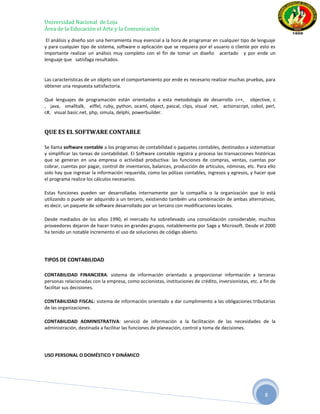Universidad Nacional de Loja
Área de la Educación el Arte y la Comunicación
 El análisis y diseño son una herramienta muy esencial a la hora de programar en cualquier tipo de lenguaje
y para cualquier tipo de sistema, software o aplicación que se requiera por el usuario o cliente por esto es
importante realizar un análisis muy completo con el fin de tomar un diseño acertado y por ende un
lenguaje que satisfaga resultados.


Las características de un objeto son el comportamiento por ende es necesario realizar muchas pruebas, para
obtener una respuesta satisfactoria.

Qué lenguajes de programación están orientados a esta metodología de desarrollo c++, objective, c
, java, smalltalk, eiffel, ruby, python, ocaml, object, pascal, clips, visual .net, actionscript, cobol, perl,
c#, visual basic.net, php, simula, delphi, powerbuilder.


QUE ES EL SOFTWARE CONTABLE

Se llama software contable a los programas de contabilidad o paquetes contables, destinados a sistematizar
y simplificar las tareas de contabilidad. El Software contable registra y procesa las transacciones históricas
que se generan en una empresa o actividad productiva: las funciones de compras, ventas, cuentas por
cobrar, cuentas por pagar, control de inventarios, balances, producción de artículos, nóminas, etc. Para ello
solo hay que ingresar la información requerida, como las pólizas contables, ingresos y egresos, y hacer que
el programa realice los cálculos necesarios.

Estas funciones pueden ser desarrolladas internamente por la compañía o la organización que lo está
utilizando o puede ser adquirido a un tercero, existiendo también una combinación de ambas alternativas,
es decir, un paquete de software desarrollado por un tercero con modificaciones locales.

Desde mediados de los años 1990, el mercado ha sobrellevado una consolidación considerable, muchos
proveedores dejaron de hacer tratos en grandes grupos, notablemente por Sage y Microsoft. Desde el 2000
ha tenido un notable incremento el uso de soluciones de código abierto.




TIPOS DE CONTABILIDAD

CONTABILIDAD FINANCIERA: sistema de información orientado a proporcionar información a terceras
personas relacionadas con la empresa, como accionistas, instituciones de crédito, inversionistas, etc. a fin de
facilitar sus decisiones.

CONTABILIDAD FISCAL: sistema de información orientado a dar cumplimiento a las obligaciones tributarias
de las organizaciones.

CONTABILIDAD ADMINISTRATIVA: servició de información a la facilitación de las necesidades de la
administración, destinada a facilitar las funciones de planeación, control y toma de decisiones.




USO PERSONAL O DOMÉSTICO Y DINÁMICO




                                                                                                         8
 