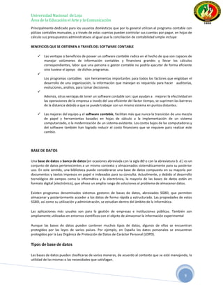 Universidad Nacional de Loja
Área de la Educación el Arte y la Comunicación
Principalmente dedicado para los usuarios domésticos que por lo general utilizan el programa contable con
pólizas contables manuales, y a través de estas cuentas pueden controlar sus cuentas por pagar, en hojas de
cálculo sus presupuestos administrativos al igual que la conciliación de contabilidad simple incluye:

BENEFICIOS QUE SE OBTIENEN A TRAVÉS DEL SOFTWARE CONTABLE

       Las ventajas o beneficios de poseer un software contable radica en el hecho de que son capaces de
        manejar volúmenes de información contables y financiera grandes y llevar los cálculos
        correspondientes, labor que una persona o gestor contable no podría ejecutar de forma eficiente
        sino tuviese el apoyo de dichos programas.
    
        Los programas contables son herramientas importantes para todos los factores que engloban el
        desarrollo de una organización, la información que manejan es requerida para hacer auditorías,
        evoluciones, análisis, para tomar decisiones.
    
        Además, otras ventajas de tener un software contable son: que ayudan a mejorar la efectividad en
        las operaciones de la empresa a través del uso eficiente del factor tiempo, se suprimen las barreras
        de la distancia debido a que se puede trabajar con un mismo sistema en puntos distantes.

       Las mejoras del equipo y el software contable, facilitan más que nunca la transición de una mezcla
        de papel y herramientas basadas en hojas de cálculo a la implementación de un sistema
        computarizado, o la modernización de un sistema existente. Los costos bajos de las computadoras y
        del software también han logrado reducir el costo financiero que se requiere para realizar este
        cambio.




BASE DE DATOS

Una base de datos o banco de datos (en ocasiones abreviada con la sigla BD o con la abreviatura b. d.) es un
conjunto de datos pertenecientes a un mismo contexto y almacenados sistemáticamente para su posterior
uso. En este sentido, una biblioteca puede considerarse una base de datos compuesta en su mayoría por
documentos y textos impresos en papel e indexados para su consulta. Actualmente, y debido al desarrollo
tecnológico de campos como la informática y la electrónica, la mayoría de las bases de datos están en
formato digital (electrónico), que ofrece un amplio rango de soluciones al problema de almacenar datos.

Existen programas denominados sistemas gestores de bases de datos, abreviados SGBD, que permiten
almacenar y posteriormente acceder a los datos de forma rápida y estructurada. Las propiedades de estos
SGBD, así como su utilización y administración, se estudian dentro del ámbito de la informática.

Las aplicaciones más usuales son para la gestión de empresas e instituciones públicas. También son
ampliamente utilizadas en entornos científicos con el objeto de almacenar la información experimental

Aunque las bases de datos pueden contener muchos tipos de datos, algunos de ellos se encuentran
protegidos por las leyes de varios países. Por ejemplo, en España los datos personales se encuentran
protegidos por la Ley Orgánica de Protección de Datos de Carácter Personal (LOPD).

Tipos de base de datos

Las bases de datos pueden clasificarse de varias maneras, de acuerdo al contexto que se esté manejando, la
utilidad de las mismas o las necesidades que satisfagan.



                                                                                                       9
 