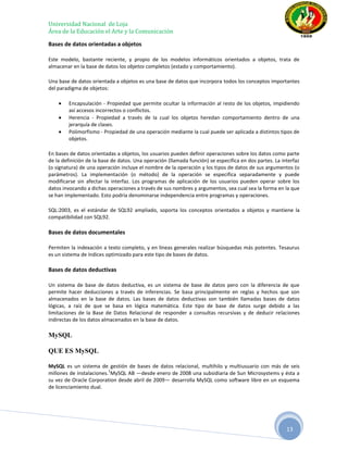 Universidad Nacional de Loja
Área de la Educación el Arte y la Comunicación

Bases de datos orientadas a objetos

Este modelo, bastante reciente, y propio de los modelos informáticos orientados a objetos, trata de
almacenar en la base de datos los objetos completos (estado y comportamiento).

Una base de datos orientada a objetos es una base de datos que incorpora todos los conceptos importantes
del paradigma de objetos:

        Encapsulación - Propiedad que permite ocultar la información al resto de los objetos, impidiendo
        así accesos incorrectos o conflictos.
        Herencia - Propiedad a través de la cual los objetos heredan comportamiento dentro de una
        jerarquía de clases.
        Polimorfismo - Propiedad de una operación mediante la cual puede ser aplicada a distintos tipos de
        objetos.

En bases de datos orientadas a objetos, los usuarios pueden definir operaciones sobre los datos como parte
de la definición de la base de datos. Una operación (llamada función) se especifica en dos partes. La interfaz
(o signatura) de una operación incluye el nombre de la operación y los tipos de datos de sus argumentos (o
parámetros). La implementación (o método) de la operación se especifica separadamente y puede
modificarse sin afectar la interfaz. Los programas de aplicación de los usuarios pueden operar sobre los
datos invocando a dichas operaciones a través de sus nombres y argumentos, sea cual sea la forma en la que
se han implementado. Esto podría denominarse independencia entre programas y operaciones.

SQL:2003, es el estándar de SQL92 ampliado, soporta los conceptos orientados a objetos y mantiene la
compatibilidad con SQL92.

Bases de datos documentales

Permiten la indexación a texto completo, y en líneas generales realizar búsquedas más potentes. Tesaurus
es un sistema de índices optimizado para este tipo de bases de datos.

Bases de datos deductivas

Un sistema de base de datos deductiva, es un sistema de base de datos pero con la diferencia de que
permite hacer deducciones a través de inferencias. Se basa principalmente en reglas y hechos que son
almacenados en la base de datos. Las bases de datos deductivas son también llamadas bases de datos
lógicas, a raíz de que se basa en lógica matemática. Este tipo de base de datos surge debido a las
limitaciones de la Base de Datos Relacional de responder a consultas recursivas y de deducir relaciones
indirectas de los datos almacenados en la base de datos.

MySQL

QUE ES MySQL

MySQL es un sistema de gestión de bases de datos relacional, multihilo y multiusuario con más de seis
                          1
millones de instalaciones. MySQL AB —desde enero de 2008 una subsidiaria de Sun Microsystems y ésta a
su vez de Oracle Corporation desde abril de 2009— desarrolla MySQL como software libre en un esquema
de licenciamiento dual.




                                                                                                        13
 