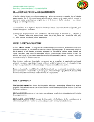 Universidad Nacional de Loja
Área de la Educación el Arte y la Comunicación

CUÁLES SON SUS PRINCIPALES CARACTERÍSTICAS

 El análisis y diseño son una herramienta muy esencial a la hora de programar en cualquier tipo de lenguaje
y para cualquier tipo de sistema, software o aplicación que se requiera por el usuario o cliente por esto es
importante realizar un análisis muy completo con el fin de tomar un diseño acertado y por ende un
lenguaje que satisfaga resultados.


Las características de un objeto son el comportamiento por ende es necesario realizar muchas pruebas, para
obtener una respuesta satisfactoria.

Qué lenguajes de programación están orientados a esta metodología de desarrollo c++, objective, c
, java, smalltalk, eiffel, ruby, python, ocaml, object, pascal, clips, visual .net, actionscript, cobol, perl,
c#, visual basic.net, php, simula, delphi, powerbuilder.


QUE ES EL SOFTWARE CONTABLE

Se llama software contable a los programas de contabilidad o paquetes contables, destinados a sistematizar
y simplificar las tareas de contabilidad. El Software contable registra y procesa las transacciones históricas
que se generan en una empresa o actividad productiva: las funciones de compras, ventas, cuentas por
cobrar, cuentas por pagar, control de inventarios, balances, producción de artículos, nóminas, etc. Para ello
solo hay que ingresar la información requerida, como las pólizas contables, ingresos y egresos, y hacer que
el programa realice los cálculos necesarios.

Estas funciones pueden ser desarrolladas internamente por la compañía o la organización que lo está
utilizando o puede ser adquirido a un tercero, existiendo también una combinación de ambas alternativas,
es decir, un paquete de software desarrollado por un tercero con modificaciones locales.

Desde mediados de los años 1990, el mercado ha sobrellevado una consolidación considerable, muchos
proveedores dejaron de hacer tratos en grandes grupos, notablemente por Sage y Microsoft. Desde el 2000
ha tenido un notable incremento el uso de soluciones de código abierto.




TIPOS DE CONTABILIDAD

CONTABILIDAD FINANCIERA: sistema de información orientado a proporcionar información a terceras
personas relacionadas con la empresa, como accionistas, instituciones de crédito, inversionistas, etc. a fin de
facilitar sus decisiones.

CONTABILIDAD FISCAL: sistema de información orientado a dar cumplimiento a las obligaciones tributarias
de las organizaciones.

CONTABILIDAD ADMINISTRATIVA: servició de información a la facilitación de las necesidades de la
administración, destinada a facilitar las funciones de planeación, control y toma de decisiones.




                                                                                                         8
 