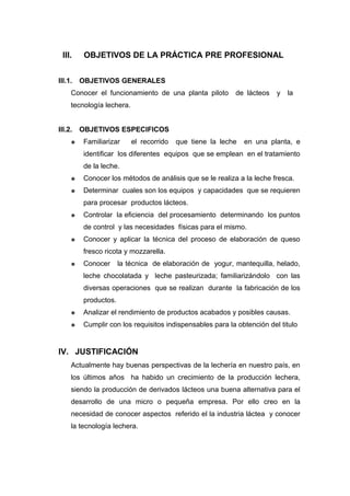 III.     OBJETIVOS DE LA PRÁCTICA PRE PROFESIONAL


III.1.   OBJETIVOS GENERALES
     Conocer el funcionamiento de una planta piloto        de lácteos   y   la
     tecnología lechera.


III.2.   OBJETIVOS ESPECIFICOS
        Familiarizar      el recorrido   que tiene la leche   en una planta, e
         identificar los diferentes equipos que se emplean en el tratamiento
         de la leche.
        Conocer los métodos de análisis que se le realiza a la leche fresca.
        Determinar cuales son los equipos y capacidades que se requieren
         para procesar productos lácteos.
        Controlar la eficiencia del procesamiento determinando los puntos
         de control y las necesidades físicas para el mismo.
        Conocer y aplicar la técnica del proceso de elaboración de queso
         fresco ricota y mozzarella.
        Conocer      la técnica de elaboración de yogur, mantequilla, helado,
         leche chocolatada y leche pasteurizada; familiarizándolo con las
         diversas operaciones que se realizan durante la fabricación de los
         productos.
        Analizar el rendimiento de productos acabados y posibles causas.
        Cumplir con los requisitos indispensables para la obtención del titulo


IV. JUSTIFICACIÓN
     Actualmente hay buenas perspectivas de la lechería en nuestro país, en
     los últimos años ha habido un crecimiento de la producción lechera,
     siendo la producción de derivados lácteos una buena alternativa para el
     desarrollo de una micro o pequeña empresa. Por ello creo en la
     necesidad de conocer aspectos referido el la industria láctea y conocer
     la tecnología lechera.
 