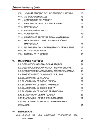 Prácticas Intermedias y Finales

         V.9.   YOGURT FRUTADO BIO , BIO FRUTADO Y NATURAL         13
         V.10. ASPECTOS GENERALES                                  13
         V.11. COMPOCISION DEL YOGURT                              14
         V.12. PRINCIPALES DEFECTOS DEL YOGURT                     15
         V.13. MANTEQUILLA                                         15
         V.14. ASPECTOS GENERALES                                  16
         V.15. CLASIFICACION                                       16
         V.16. PRINCIPALES DEFECTOS DE LA MANTEQUILLA              16
         V.17. MATERIA PRIMA PARA LA ELABORACIÓN DE
                MANTEQUILLA                                        17
         V.18. NEUTRALIZACION Y NORMALIZACION DE LA CREMA          18
         V.19. LECHE CHOCOLATADA                                   19
         V.20. MATERIALES Y METODO                                 20


VI.      MATERIALES Y METODOS                                      21
         6.1. DESCRIPCION GENERAL DE LA PRÁCTICA                   21
         6.2. DESCRIPCION DE LA PRACTICA PRE PROFESIONAL           22
         6.3. DESCRIPCION DE ACTIVIDADES/ TAREAS REALIZADAS        23
         6.4. ABASTECIMIENTO DE INSUMOS DE RUTINA                  31
         6.5. ELABORACION DE HELADOS                               35
         6.6. ELABORACION DE QUESO FRESCO                          39
         6.7. ELABORACION DE QUESO MOZARELLA                       44
         6.8. ELABORACION DE QUESO RICOTA                          47
         6.9. ELABORACION DE YOGURT FRUTADO, BIO                   50
         6.10. ELABORACION DE MANTEQUILLA                          56
         6.11. ELABORACION DE LECHE CHOCOLATADA                    61
         6.12. INSTRUMENTOS, EQUIPOS Y HERRAMIENTAS
         UTILIZADAS                                                64


VII.     RESULTADOS.
       VII.1. LOGROS   DE   LOS   OBJETIVOS   PROPUESTOS     DEL
            PROGRAMA                                               65




                                     3
 