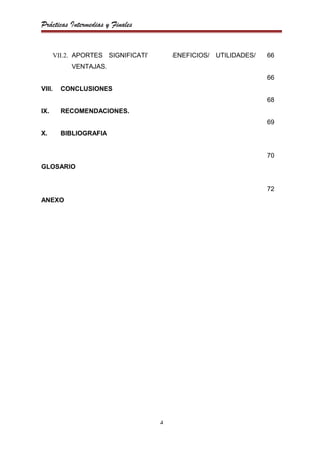 Prácticas Intermedias y Finales


        VII.2. APORTES SIGNIFICATIVOS/ BENEFICIOS/ UTILIDADES/   66
             VENTAJAS.
                                                                 66
VIII.     CONCLUSIONES
                                                                 68
IX.       RECOMENDACIONES.
                                                                 69
X.        BIBLIOGRAFIA


                                                                 70
GLOSARIO


                                                                 72
ANEXO




                                    4
 