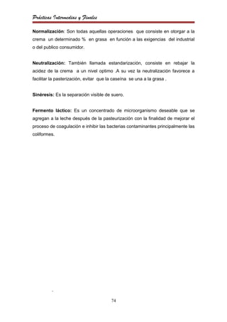 Prácticas Intermedias y Finales

Normalización: Son todas aquellas operaciones que consiste en otorgar a la
crema un determinado % en grasa en función a las exigencias del industrial
o del publico consumidor.


Neutralización: También llamada estandarización, consiste en rebajar la
acidez de la crema a un nivel optimo .A su vez la neutralización favorece a
facilitar la pasterización, evitar que la caseína se una a la grasa .


Sinéresis: Es la separación visible de suero.


Fermento láctico: Es un concentrado de microorganismo deseable que se
agregan a la leche después de la pasteurización con la finalidad de mejorar el
proceso de coagulación e inhibir las bacterias contaminantes principalmente las
coliformes.




          .

                                        74
 