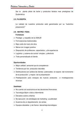 Prácticas Intermedias y Finales

      Ser la     planta piloto de leche y productos lácteos mas prestigiosa de
      Sudamérica

   2.5. FILOSOFÍA

      La calidad de nuestros productos está garantizada por su "autentica
      preparación"

   2.6. MATRIZ FODA
      Fortalezas
    Prestigio y respaldo de la UNALM
    Formulaciones tradicionales
    Bajo costo de mano de obra
    Marca con imagen positiva
    Disposición de profesores capacitados y de experiencia
    Logística y sistema de control simples y efectivos
    Trato personalizado al cliente


   Oportunidades
    Mejor calidad sensorial que la competencia
    Tendencia por los productos naturales
    Distribuidores con cartera de clientes potenciales en espera del incremento
      de la producción y mejora de la presentación
    Predisposición para ensayos de nuevos productos          e investigaciones
      diversas


   Debilidad
    No cuenta con autonomía en las decisiones financieras
    Tecnología Bach o lote e intermitente
    Elevados costos unitarios
    No ejecución de estrategias de marketing y publicidad
    Ausencia de un departamento de ventas
    Equipos obsoletos y de franca desventaja tecnológica

                                        4
 