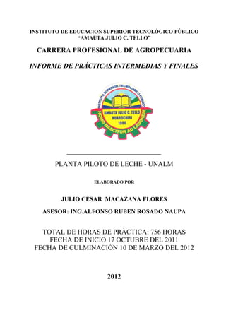 Prácticas Intermedias y Finales

INSTITUTO DE EDUCACION SUPERIOR TECNOLÓGICO PÚBLICO
               “AMAUTA JULIO C. TELLO”

   CARRERA PROFESIONAL DE AGROPECUARIA

INFORME DE PRÁCTICAS INTERMEDIAS Y FINALES




            PLANTA PILOTO DE LECHE - UNALM

                                  ELABORADO POR


               JULIO CESAR MACAZANA FLORES

      ASESOR: ING.ALFONSO RUBEN ROSADO NAUPA


    TOTAL DE HORAS DE PRÀCTICA: 756 HORAS
      FECHA DE INICIO 17 OCTUBRE DEL 2011
  FECHA DE CULMINACIÓN 10 DE MARZO DEL 2012



                                      2012


                                        1
 