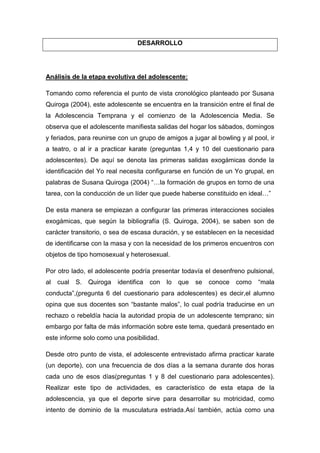 DESARROLLO




Análisis de la etapa evolutiva del adolescente:

Tomando como referencia el punto de vista cronológico planteado por Susana
Quiroga (2004), este adolescente se encuentra en la transición entre el final de
la Adolescencia Temprana y el comienzo de la Adolescencia Media. Se
observa que el adolescente manifiesta salidas del hogar los sábados, domingos
y feriados, para reunirse con un grupo de amigos a jugar al bowling y al pool, ir
a teatro, o al ir a practicar karate (preguntas 1,4 y 10 del cuestionario para
adolescentes). De aquí se denota las primeras salidas exogámicas donde la
identificación del Yo real necesita configurarse en función de un Yo grupal, en
palabras de Susana Quiroga (2004) “…la formación de grupos en torno de una
tarea, con la conducción de un líder que puede haberse constituido en ideal…”

De esta manera se empiezan a configurar las primeras interacciones sociales
exogámicas, que según la bibliografía (S. Quiroga, 2004), se saben son de
carácter transitorio, o sea de escasa duración, y se establecen en la necesidad
de identificarse con la masa y con la necesidad de los primeros encuentros con
objetos de tipo homosexual y heterosexual.

Por otro lado, el adolescente podría presentar todavía el desenfreno pulsional,
al   cual   S.   Quiroga   identifica   con   lo   que   se   conoce   como   “mala
conducta”,(pregunta 6 del cuestionario para adolescentes) es decir,el alumno
opina que sus docentes son “bastante malos”, lo cual podría traducirse en un
rechazo o rebeldía hacia la autoridad propia de un adolescente temprano; sin
embargo por falta de más información sobre este tema, quedará presentado en
este informe solo como una posibilidad.

Desde otro punto de vista, el adolescente entrevistado afirma practicar karate
(un deporte), con una frecuencia de dos días a la semana durante dos horas
cada uno de esos días(preguntas 1 y 8 del cuestionario para adolescentes).
Realizar este tipo de actividades, es característico de esta etapa de la
adolescencia, ya que el deporte sirve para desarrollar su motricidad, como
intento de dominio de la musculatura estriada.Así también, actúa como una
 