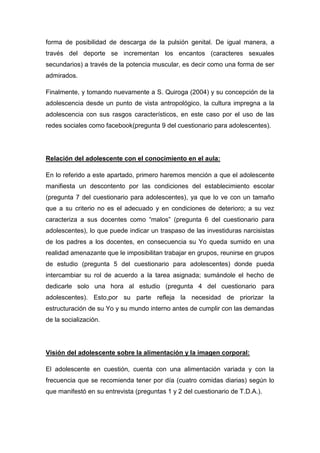 forma de posibilidad de descarga de la pulsión genital. De igual manera, a
través del deporte se incrementan los encantos (caracteres sexuales
secundarios) a través de la potencia muscular, es decir como una forma de ser
admirados.

Finalmente, y tomando nuevamente a S. Quiroga (2004) y su concepción de la
adolescencia desde un punto de vista antropológico, la cultura impregna a la
adolescencia con sus rasgos característicos, en este caso por el uso de las
redes sociales como facebook(pregunta 9 del cuestionario para adolescentes).




Relación del adolescente con el conocimiento en el aula:

En lo referido a este apartado, primero haremos mención a que el adolescente
manifiesta un descontento por las condiciones del establecimiento escolar
(pregunta 7 del cuestionario para adolescentes), ya que lo ve con un tamaño
que a su criterio no es el adecuado y en condiciones de deterioro; a su vez
caracteriza a sus docentes como “malos” (pregunta 6 del cuestionario para
adolescentes), lo que puede indicar un traspaso de las investiduras narcisistas
de los padres a los docentes, en consecuencia su Yo queda sumido en una
realidad amenazante que le imposibilitan trabajar en grupos, reunirse en grupos
de estudio (pregunta 5 del cuestionario para adolescentes) donde pueda
intercambiar su rol de acuerdo a la tarea asignada; sumándole el hecho de
dedicarle solo una hora al estudio (pregunta 4 del cuestionario para
adolescentes). Esto,por su parte refleja la necesidad de priorizar la
estructuración de su Yo y su mundo interno antes de cumplir con las demandas
de la socialización.




Visión del adolescente sobre la alimentación y la imagen corporal:

El adolescente en cuestión, cuenta con una alimentación variada y con la
frecuencia que se recomienda tener por día (cuatro comidas diarias) según lo
que manifestó en su entrevista (preguntas 1 y 2 del cuestionario de T.D.A.).
 
