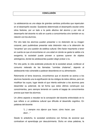 CONCLUSIÓN




La adolescencia es una etapa de grandes cambios profundos que repercuten
en el desempeño escolar. Quedando determinado el desempeño escolar entre
otros factores, por un lado a la parte afectiva del alumno y por otro al
desempeño del docente no sólo en cuanto a conocimientos sino también en su
relación con los alumnos.

Por otro lado los alumnos pueden presentar o no distorsión de su imagen
corporal, pero pudiéndose presentar esta distorsión más a la obtención de
“encantos” por una cuestión de estética cultural. Otro factor importante a tener
en cuenta es que al encontrarse en una edad en donde se gesta la salida a la
exogamia, la sociedad puede proveer a quienes quieran de objetos
adictógenos, donde los adolescentes pueden elegir probar o no.

Por otra parte, la vida acelerada producto de la sociedad actual, conllevan al
consumo reiterado de las llamadas “comidas chatarras”, dejando al
adolescente más vulnerable a padecer desordenes en su alimentación.

Retomando el tema docencia, encontramos que el docente se acerca a los
alumnos haciendo una re-significación de los códigos de éstos últimos, pero sin
modificar los suyos, lugar desde el que intenta estimular a los alumnos para
desarrollar su potencial, de tal forma que estos últimos construyan sus
conocimientos, pero siempre teniendo en cuenta el bagaje de conocimientos
previos que traen los alumnos.

Un ultimo aspecto a rescatar es la concepción del docente entrevistado en lo
que refiere a un problema cultural que dificulta el desarrollo cognitivo. En
palabras del docente:

          “(…) siempre nos dijeron que hacer, cómo hacer, que
          decir…”

Desde lo antedicho, la sociedad condiciona con formas de accionar que
contradicen el aprendizaje por descubrimiento. Dicho en otras palabras, la
 