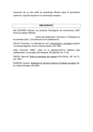 imposición de un solo estilo de aprendizaje dificulta lograr el aprendizaje
autónomo, cayendo siempre en un aprendizaje receptivo.




                               BIBLIOGRAFÍA:

Del CASTAÑO, Dolores: Los procesos Psicológicos del conocimiento. 2007
Ficha de cátedra UNPSJB.

                           Clínica del adolescente. Seminario II: Patologías de
la autodestrucción. “Las adicciones en la adolescencia”

DOLTO, Francoise. “La dificultad de vivir”. Psicoanálisis y sociedad. Capítulo
“La escuela digestiva”. Bs.As. Editorial Gedisa, año 1985.

Dolto, Francoise (1992). “¿Que es la adolescencia?”en Palabras para
adolescentes o el complejo de la langosta, ED Atlántida. Pp. 17-20.

FREUD, Sigmund. Sobre la psicología del colegial.(1914) Bs.As., AE, Vol 13,
año 1985.

QUIROGA, Susana. Adolescencia: del goce orgánico al hallazgo de objeto. Bs.
As. Editorial Eudeba, año 2004.
 