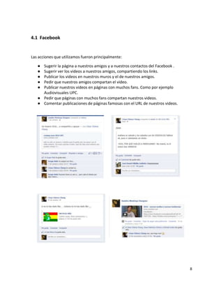 4.1 Facebook


Las acciones que utilizamos fueron principalmente:

   ● Sugerir la página a nuestros amigos y a nuestros contactos del Facebook .
   ● Sugerir ver los videos a nuestros amigos, compartiendo los links.
   ● Publicar los videos en nuestros muros y el de nuestros amigos.
   ● Pedir que nuestros amigos compartan el video.
   ● Publicar nuestros videos en páginas con muchos fans. Como por ejemplo
     Audiovisuales UPC.
   ● Pedir que páginas con muchos fans compartan nuestros videos.
   ● Comentar publicaciones de páginas famosas con el URL de nuestros videos.




                                                                                 8
 