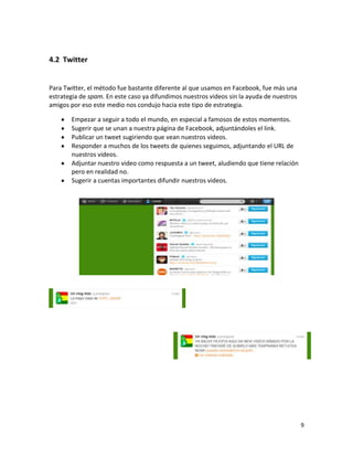 4.2 Twitter


Para Twitter, el método fue bastante diferente al que usamos en Facebook, fue más una
estrategia de spam. En este caso ya difundimos nuestros videos sin la ayuda de nuestros
amigos por eso este medio nos condujo hacia este tipo de estrategia.

       Empezar a seguir a todo el mundo, en especial a famosos de estos momentos.
       Sugerir que se unan a nuestra página de Facebook, adjuntándoles el link.
       Publicar un tweet sugiriendo que vean nuestros videos.
       Responder a muchos de los tweets de quienes seguimos, adjuntando el URL de
       nuestros videos.
       Adjuntar nuestro video como respuesta a un tweet, aludiendo que tiene relación
       pero en realidad no.
       Sugerir a cuentas importantes difundir nuestros videos.




                                                                                          9
 