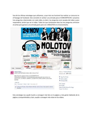 Una de las últimas estrategas que utilizamos, y que más nos funcionó fue realizar un concurso en
el fanpage de Facebook. Este consistió en sortear una entrada para el CONCIERTECHO. Lanzamos
tres preguntas relacionadas con cada video, es decir, las preguntas eran sacadas del video y para
responderla, tenían que ver el video. Todos los que contestasen bien las tres preguntas entrarían
al sorteo para ganarse una entrada gratis para ver a MOLOTOV en el Conciertecho.




Esta estrategia nos ayudó mucho a conseguir más fans en la página y más gente hablando de la
página y compartiéndola y claro, ayudó a conseguir más vistas en los videos.
 